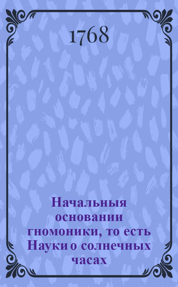 Начальныя основании гномоники, то есть Науки о солнечных часах : Переведены с немецкаго