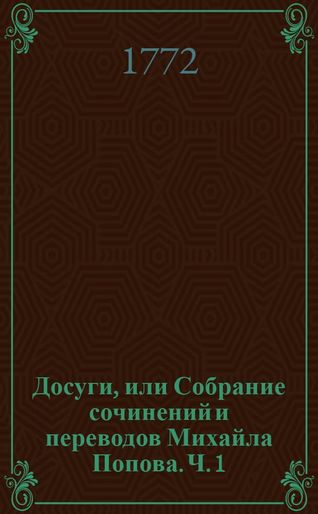 [Досуги, или Собрание сочинений и переводов Михайла Попова. Ч. 1 : [Похвальные стихи Ея Императорскому Величеству государыне императрице Екатерине Алексеевне ; Епиграммы, загадки, притчи, любовныя песни ; Отгадай и не скажу ; Краткое описание древняго славянскаго языческаго баснословия