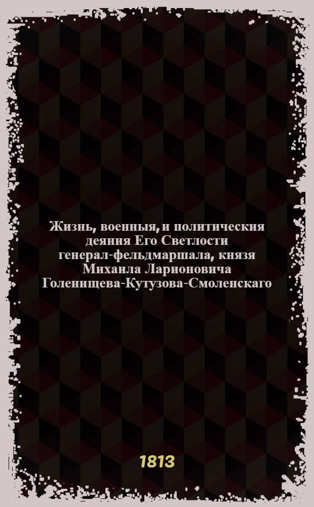 Жизнь, военныя, и политическия деяния Его Светлости генерал-фельдмаршала, князя Михаила Ларионовича Голенищева-Кутузова-Смоленскаго, с достоверным описанием частной или домашней его жизни от самаго рождения до славной его кончины и погребения : И с присовокуплением Анекдотов, где виден дух сего великаго мужа и спасителя Отечества ... Ч. 2