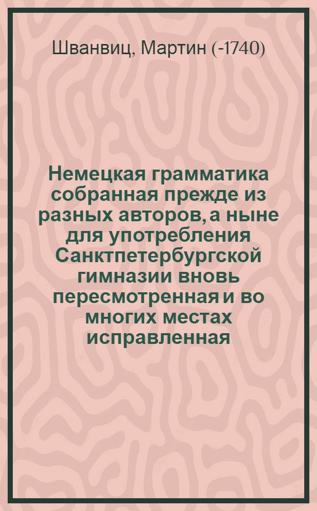 Немецкая грамматика собранная прежде из разных авторов, а ныне для употребления Санктпетербургской гимназии вновь пересмотренная и во многих местах исправленная