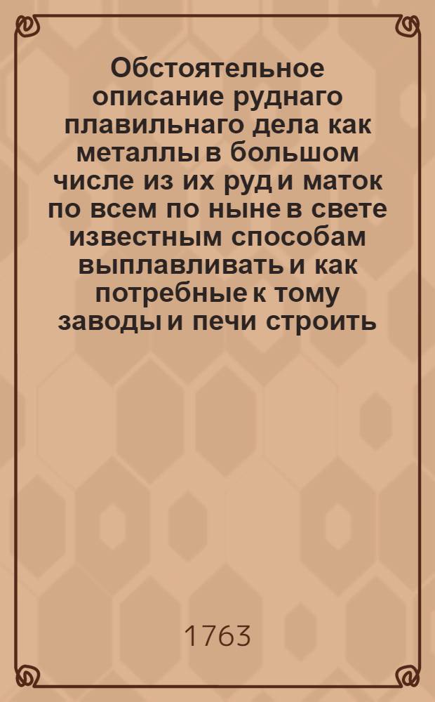 Обстоятельное описание руднаго плавильнаго дела как металлы в большом числе из их руд и маток по всем по ныне в свете известным способам выплавливать и как потребные к тому заводы и печи строить, руды каждаго металла по наружному их виду узнавать, между собою различать, в малом числе оныя пробовать и все к большой выплавке приуготовления делать ... T. 1 : Где описываются все те строения и приуготовления, которыя вообще ко всем плавильным заводам и к выплавке разных металлов потребны; а имянно: заложение плавильных заводов и плотин, узнание тягости и силы воды, строение всяких водяных колес, нивеллаций или отвешивание рек, бережение и обновление лесов, сжение уголья и протчее, что все пространно гридырованными листами изъяснено