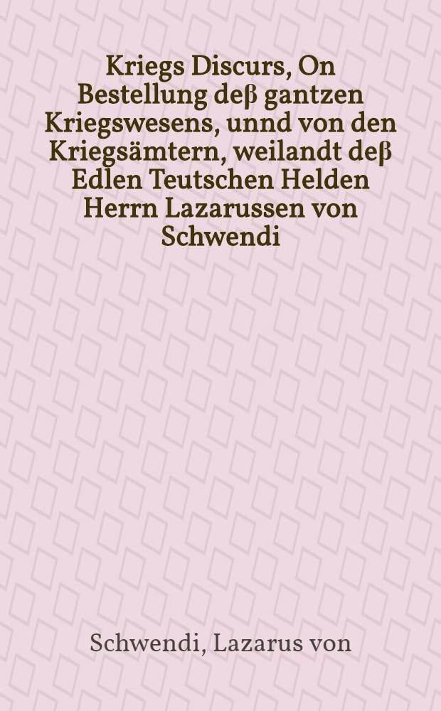 Kriegs Discurs, On Bestellung deβ gantzen Kriegswesens, unnd von den Kriegsämtern, weilandt deβ Edlen Teutschen Helden Herrn Lazarussen von Schwendi, Freyherrn zu Hohen Landsperg Herrn zu Kilchoffen, Pfandherrn zu Burckheim, Driberg, unnd deβ H. Reichs Vogtey Kaysersberg etc. Röm. Keys. Maiest. Raht, und Feldtobersten un Obern Ungern : Allen Hoches und Nidern stands, Fürsten, Graffen, Herrn, Rittermässigen, und Kriegsleuten, Teutscher Nation, zu sonderm Nutz, Dienst, unnd Gefallen, an Tag geben