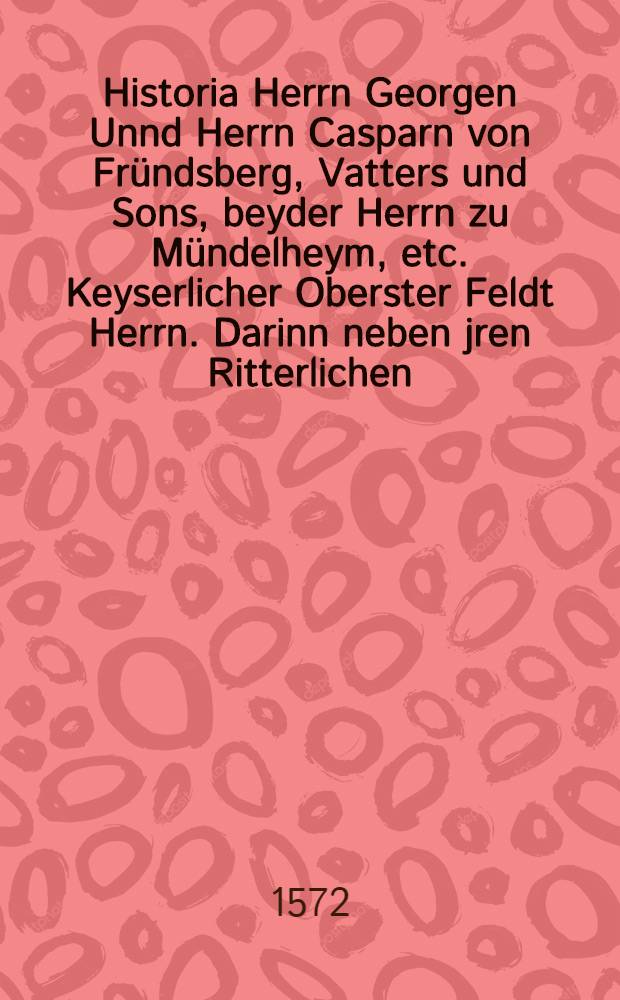 Historia Herrn Georgen Unnd Herrn Casparn von Fründsberg, Vatters und Sons, beyder Herrn zu Mündelheym, etc. Keyserlicher Oberster Feldt Herrn. Darinn neben jren Ritterlichen, mannlichen und löblichen Kriegβthaten, auch der fürnembsten Händel und trefflichen Kriege, so vom jar 1492. durch Maximilian den Ersten, und hernacher durch desselben Enckel, Carln den Fünfften, Keysere, beyde hochlöblichster gedächtnuβ, biβ auff das 1536. jar, nicht allein in Hoch und Nider Teutschland, sondern auch wider die hochste frembde Potentaten und Herrschafften, als die Römischen Bäpste, Franckreich, Venedig, Meyland, Genua, Florentz, und andere mehr, geführt, ursprung, ursach, endtschafft, sampt allen umbstenden, gründtlicher, warhafftiger, summarischer und bestendiger bericht begriffen