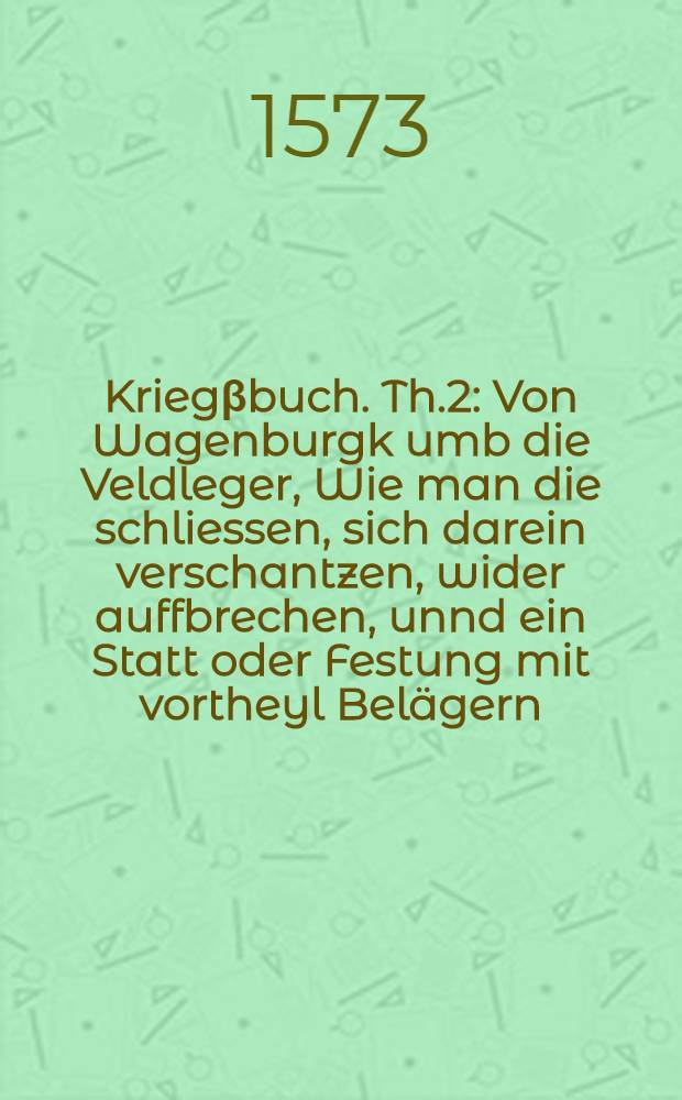 Krieg&beta;buch. Th.2 : Von Wagenburgk umb die Veldleger, Wie man die schliessen, sich darein verschantzen, wider auffbrechen, unnd ein Statt oder Festung mit vortheyl Bel&auml;gern, Umbschantzen, und Undergraben soll