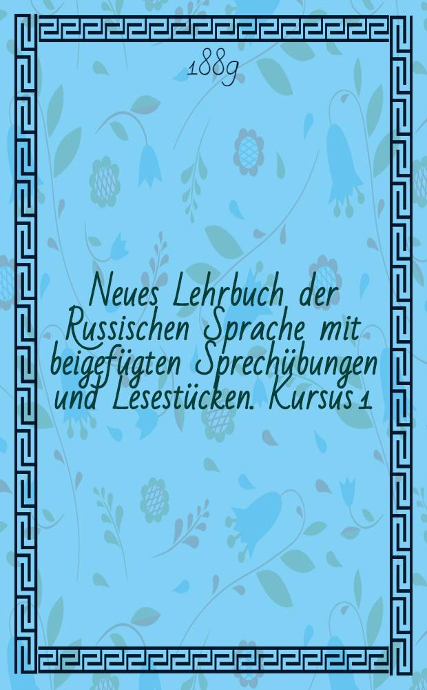 Neues Lehrbuch der Russischen Sprache mit beigef&uuml;gten Sprech&uuml;bungen und Lesest&uuml;cken. Kursus 1