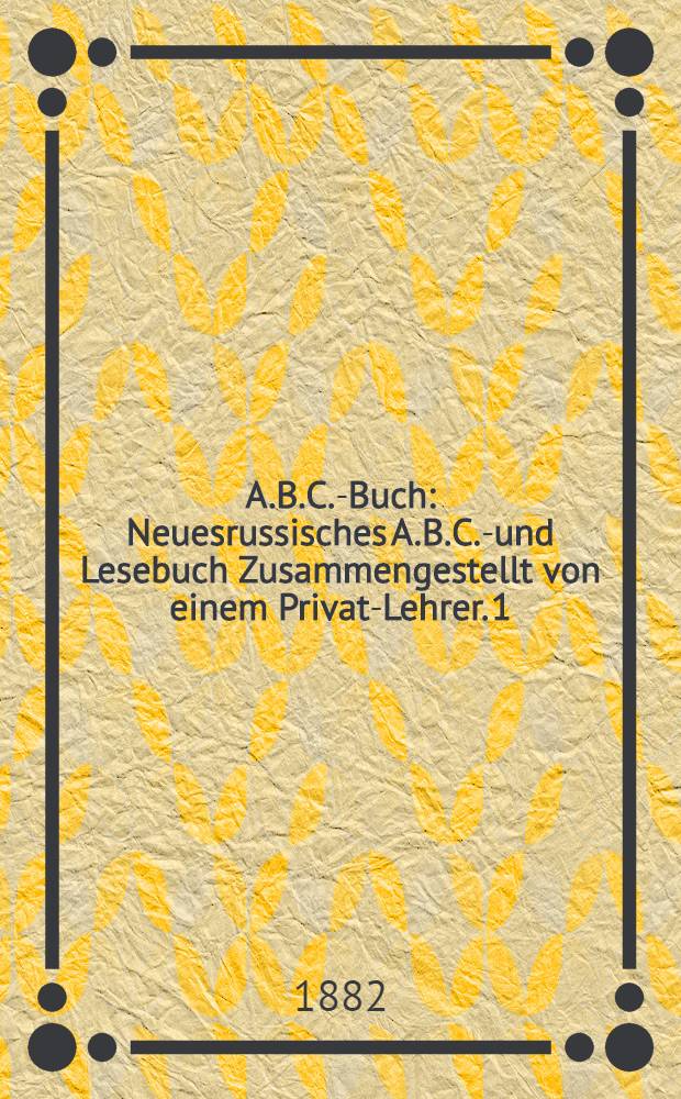 A.B.C.-Buch : Neuesrussisches A.B.C.-und Lesebuch Zusammengestellt von einem Privat-Lehrer. 1