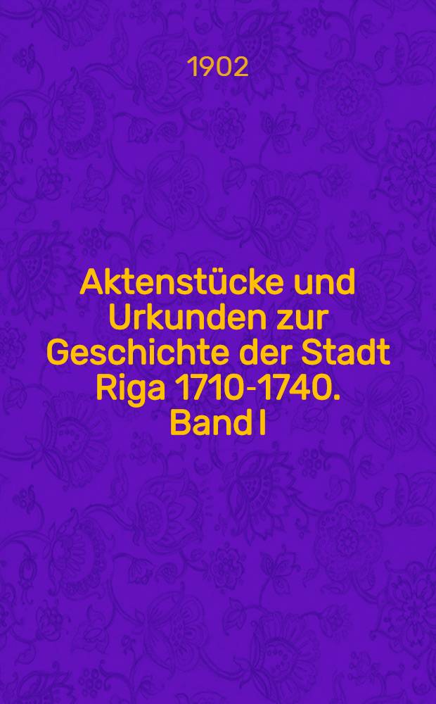 Aktenstücke und Urkunden zur Geschichte der Stadt Riga 1710-1740. Band I