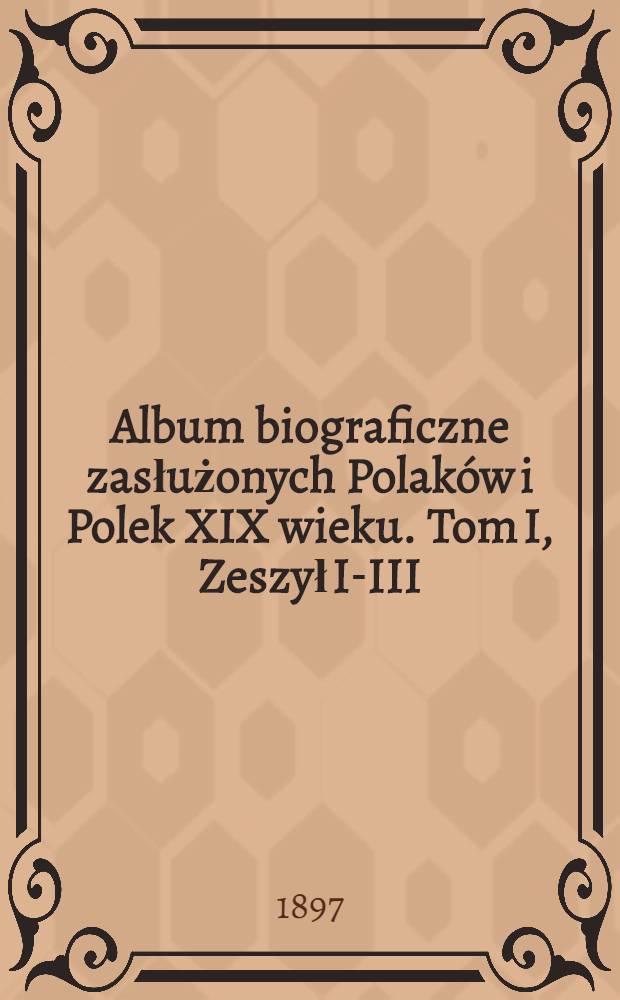 Album biograficzne zasłużonych Polaków i Polek XIX wieku. Tom I, Zeszył I-III