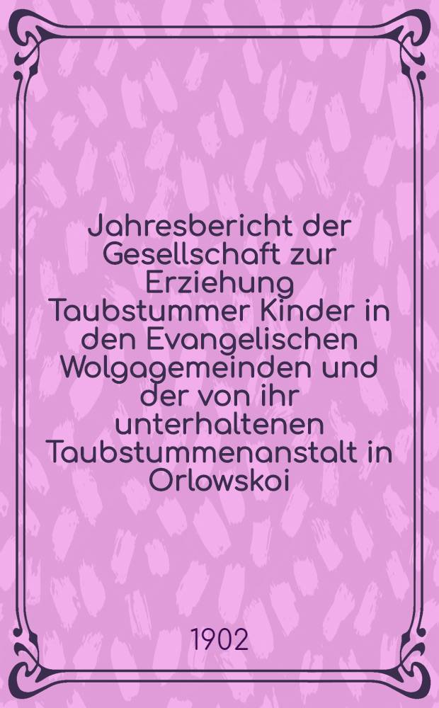 Jahresbericht der Gesellschaft zur Erziehung Taubstummer Kinder in den Evangelischen Wolgagemeinden und der von ihr unterhaltenen Taubstummenanstalt in Orlowskoi