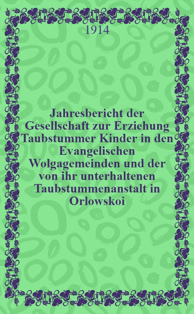 Jahresbericht der Gesellschaft zur Erziehung Taubstummer Kinder in den Evangelischen Wolgagemeinden und der von ihr unterhaltenen Taubstummenanstalt in Orlowskoi. 1913/1914