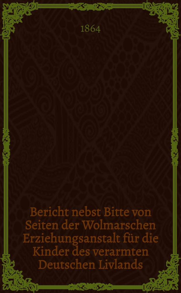 Bericht nebst Bitte von Seiten der Wolmarschen Erziehungsanstalt für die Kinder des verarmten Deutschen Livlands