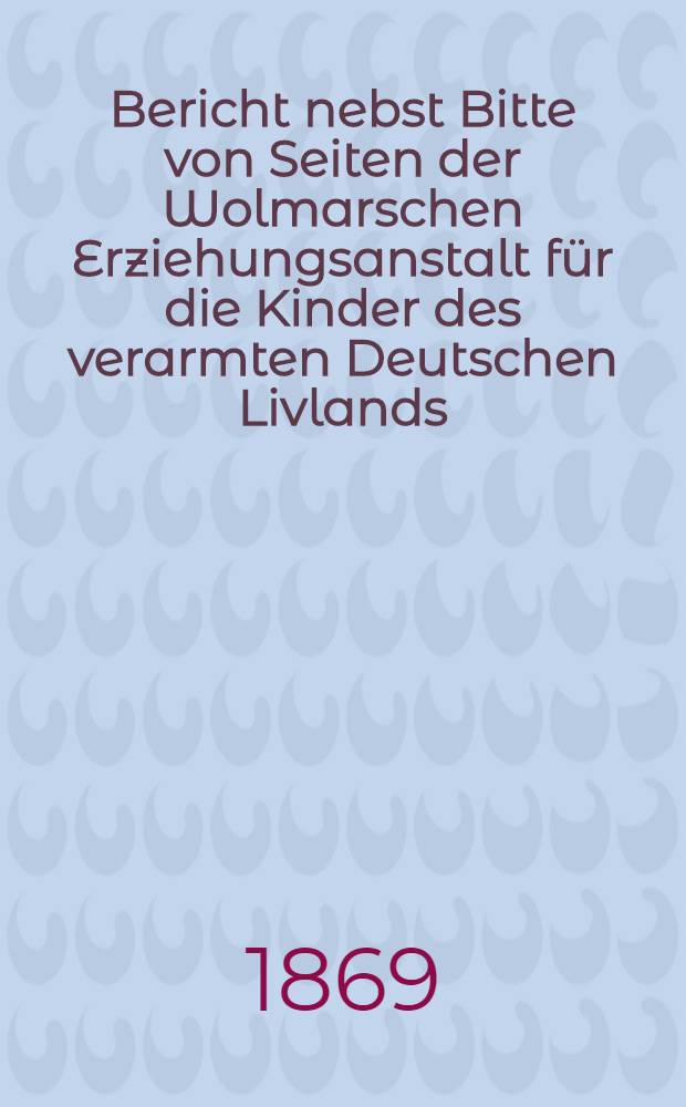 Bericht nebst Bitte von Seiten der Wolmarschen Erziehungsanstalt für die Kinder des verarmten Deutschen Livlands
