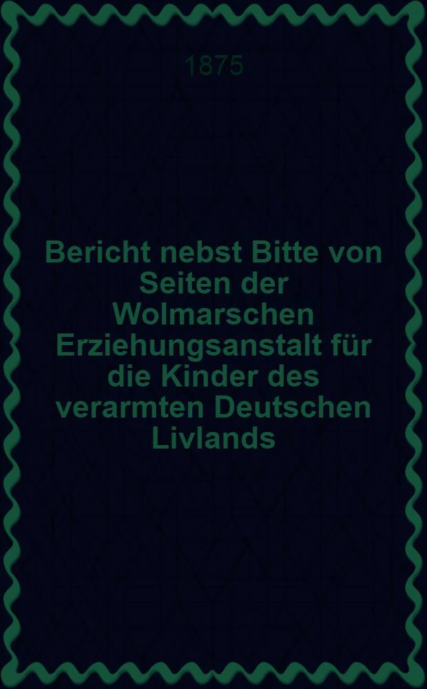 Bericht nebst Bitte von Seiten der Wolmarschen Erziehungsanstalt f&uuml;r die Kinder des verarmten Deutschen Livlands