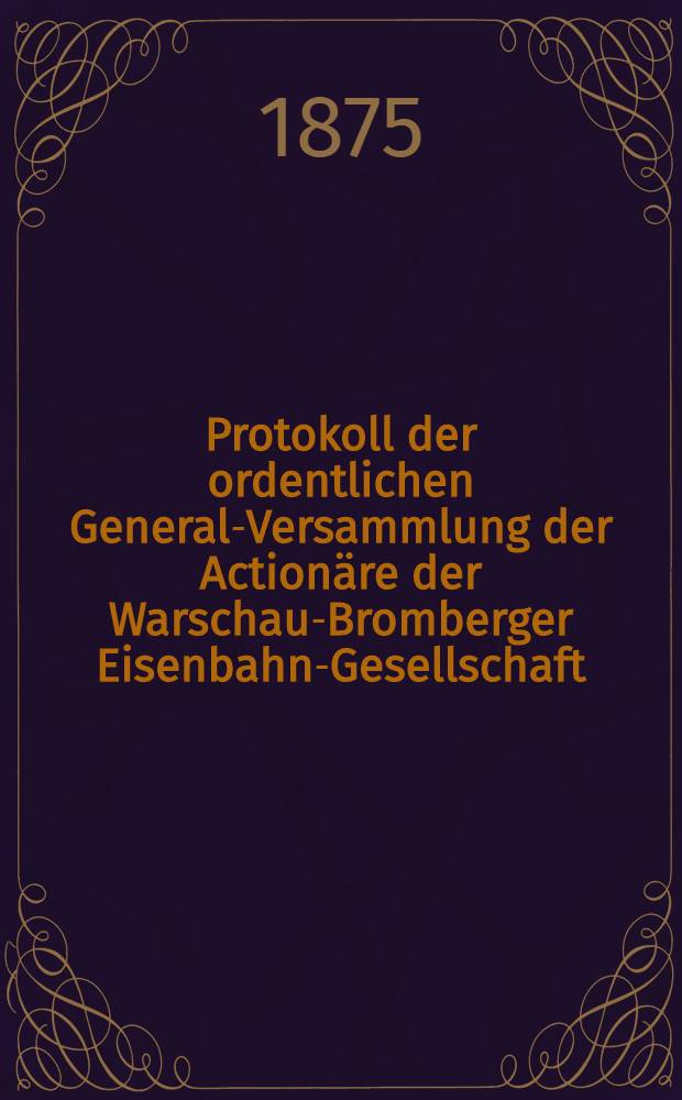 Protokoll der ordentlichen General-Versammlung der Actionäre der Warschau-Bromberger Eisenbahn-Gesellschaft : Rechenschafts-Bericht der Verwaltung der genannten Bahn