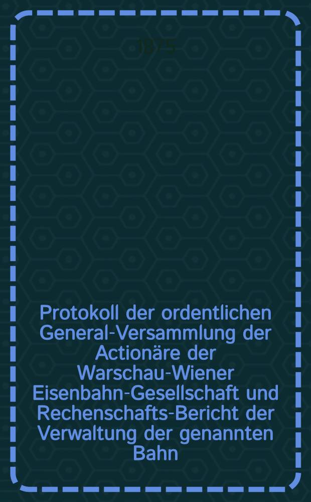 Protokoll der ordentlichen General-Versammlung der Actionäre der Warschau-Wiener Eisenbahn-Gesellschaft und Rechenschafts-Bericht der Verwaltung der genannten Bahn