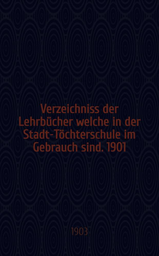 Verzeichniss der Lehrbücher welche in der Stadt-Töchterschule im Gebrauch sind. 1901/1902