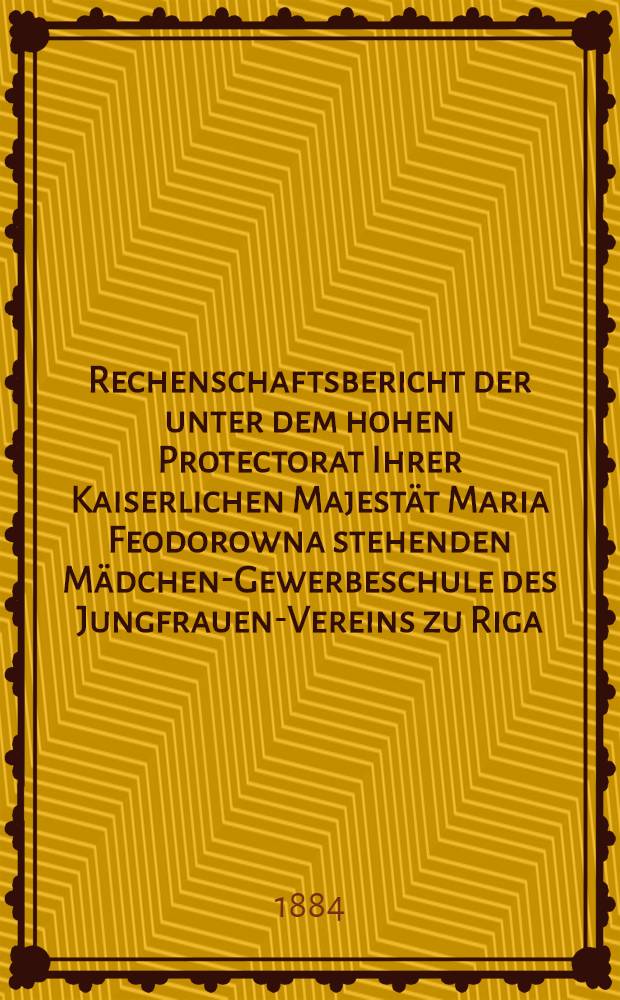 Rechenschaftsbericht der unter dem hohen Protectorat Ihrer Kaiserlichen Majestät Maria Feodorowna stehenden Mädchen-Gewerbeschule des Jungfrauen-Vereins zu Riga