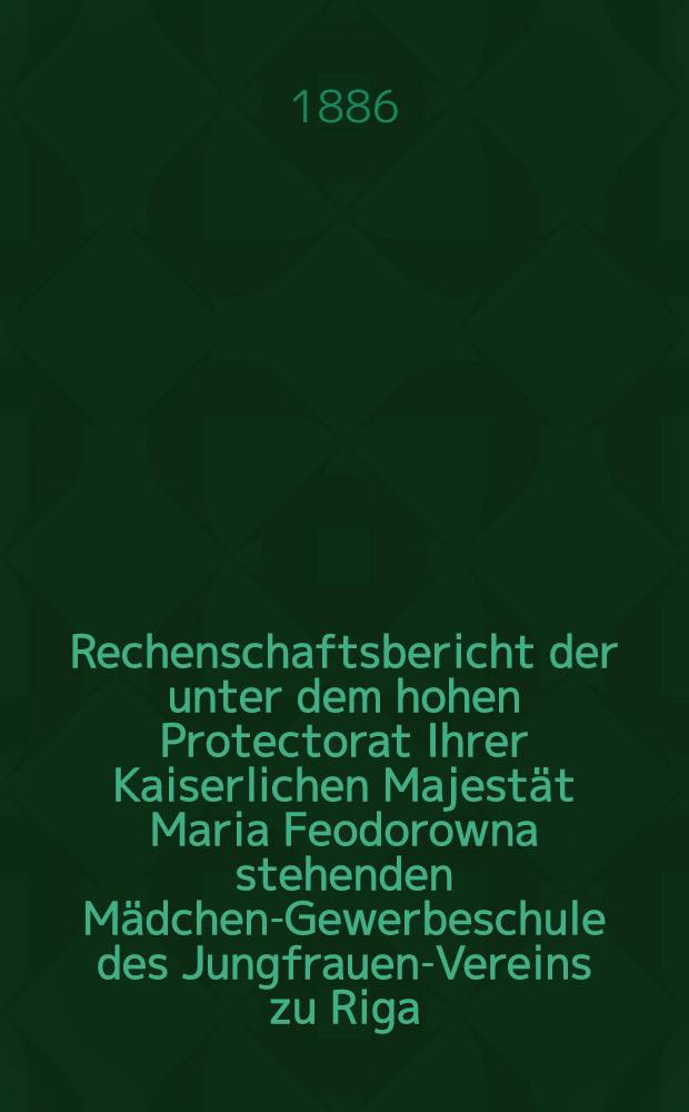 Rechenschaftsbericht der unter dem hohen Protectorat Ihrer Kaiserlichen Majest&auml;t Maria Feodorowna stehenden M&auml;dchen-Gewerbeschule des Jungfrauen-Vereins zu Riga