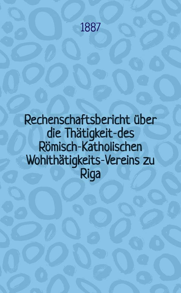Rechenschaftsbericht über die Thätigkeits- des Römisch-Katholischen Wohlthätigkeits-Vereins zu Riga