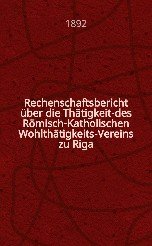 Rechenschaftsbericht &uuml;ber die Th&auml;tigkeits- des R&ouml;misch-Katholischen Wohlth&auml;tigkeits-Vereins zu Riga