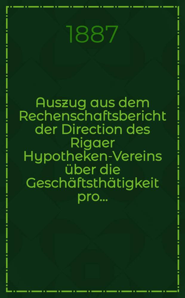 Auszug aus dem Rechenschaftsbericht der Direction des Rigaer Hypotheken-Vereins &uuml;ber die Gesch&auml;ftsth&auml;tigkeit pro ..