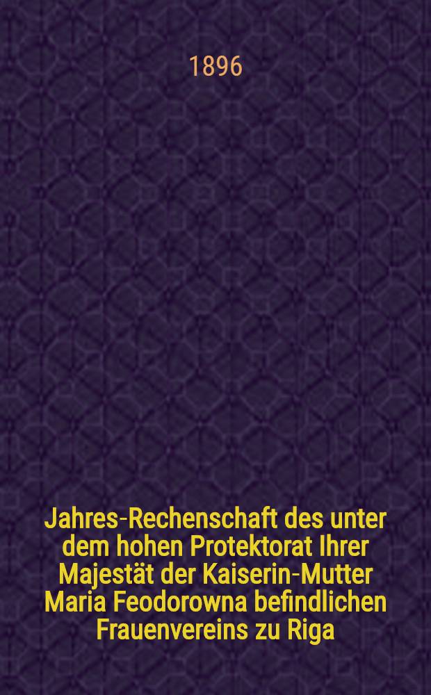 Jahres-Rechenschaft des unter dem hohen Protektorat Ihrer Majestät der Kaiserin-Mutter Maria Feodorowna befindlichen Frauenvereins zu Riga (gegründet 1818)