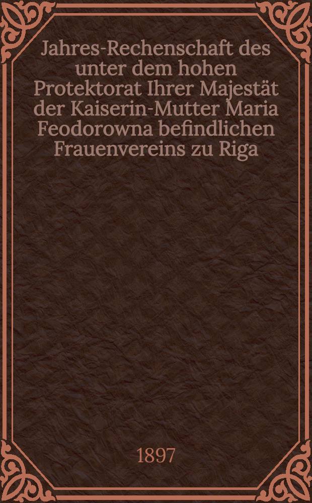 Jahres-Rechenschaft des unter dem hohen Protektorat Ihrer Majestät der Kaiserin-Mutter Maria Feodorowna befindlichen Frauenvereins zu Riga (gegründet 1818)