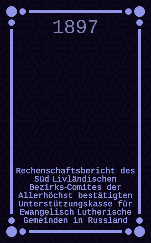 Rechenschaftsbericht des Süd-Livländischen Bezirks-Comites der Allerhöchst bestätigten Unterstützungskasse für Ewangelisch-Lutherische Gemeinden in Russland