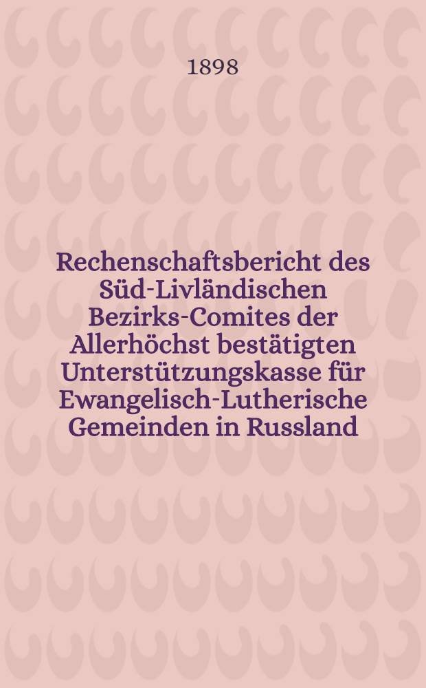 Rechenschaftsbericht des Süd-Livländischen Bezirks-Comites der Allerhöchst bestätigten Unterstützungskasse für Ewangelisch-Lutherische Gemeinden in Russland