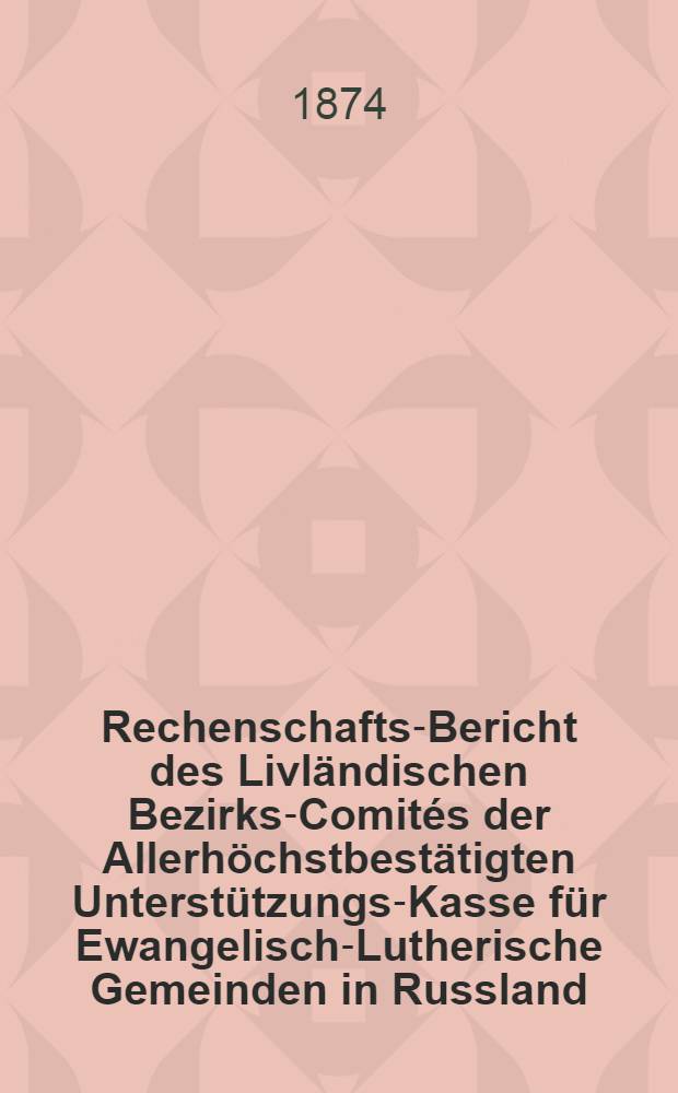 Rechenschafts-Bericht des Livländischen Bezirks-Comités der Allerhöchstbestätigten Unterstützungs-Kasse für Ewangelisch-Lutherische Gemeinden in Russland