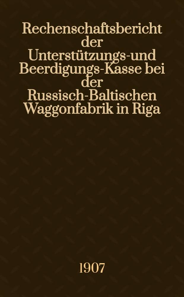 Rechenschaftsbericht der Unterstützungs-und Beerdigungs-Kasse bei der Russisch-Baltischen Waggonfabrik in Riga