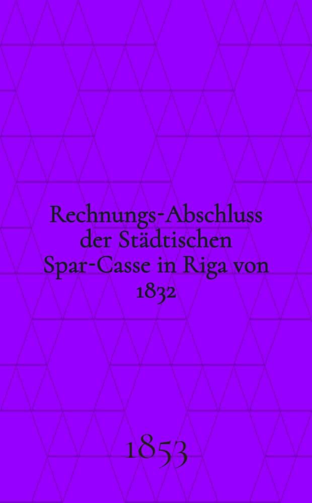 Rechnungs-Abschluss der Städtischen Spar-Casse in Riga von 1832