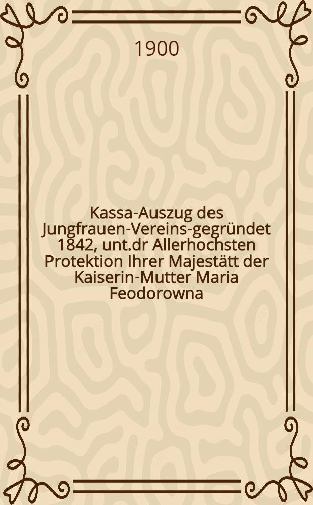 Kassa-Auszug des Jungfrauen-Vereins-gegründet 1842, unt.dr Allerhochsten Protektion Ihrer Majestätt der Kaiserin-Mutter Maria Feodorowna : Verschlag für das Arbeits-Bureau und die Mädchen-Gewerbeschule des Jungfrauen-Vereins