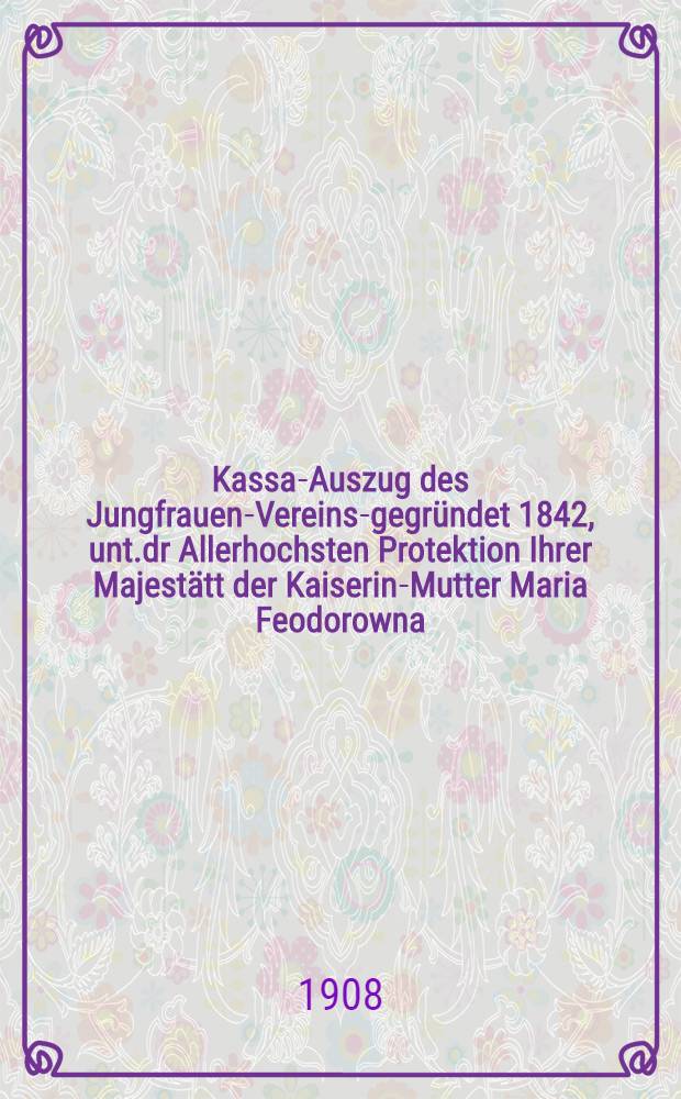 Kassa-Auszug des Jungfrauen-Vereins-gegründet 1842, unt.dr Allerhochsten Protektion Ihrer Majestätt der Kaiserin-Mutter Maria Feodorowna : Verschlag für das Arbeits-Bureau und die Mädchen-Gewerbeschule des Jungfrauen-Vereins