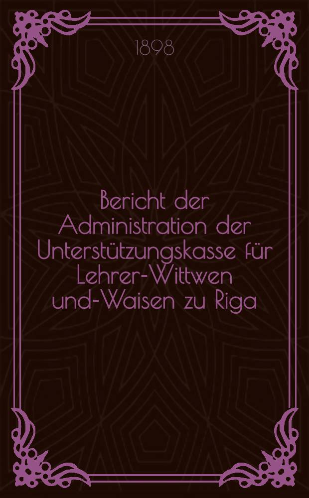 Bericht der Administration der Unterstützungskasse für Lehrer-Wittwen und-Waisen zu Riga