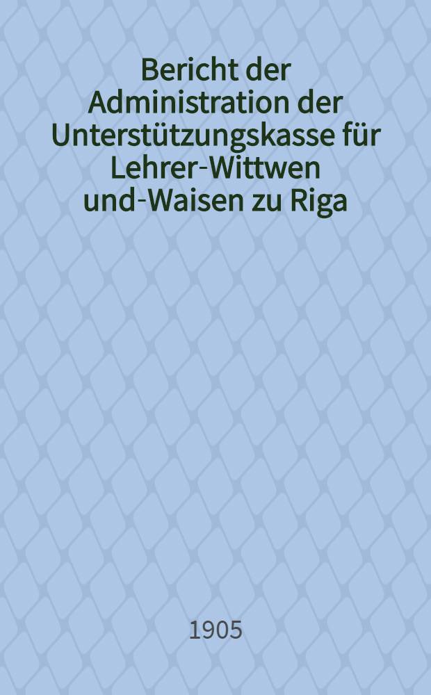 Bericht der Administration der Unterstützungskasse für Lehrer-Wittwen und-Waisen zu Riga