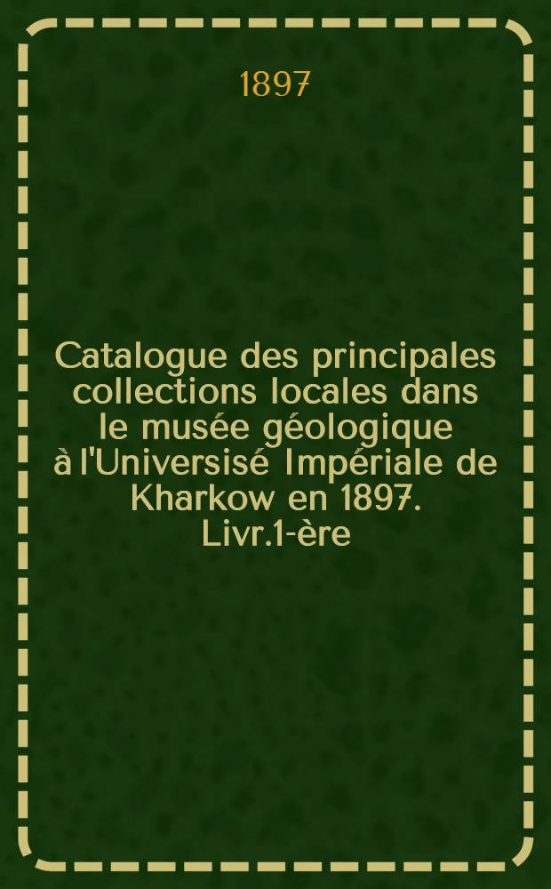 Catalogue des principales collections locales dans le mus&eacute;e g&eacute;ologique &agrave; l'Universis&eacute; Imp&eacute;riale de Kharkow en 1897. Livr.1-&egrave;re