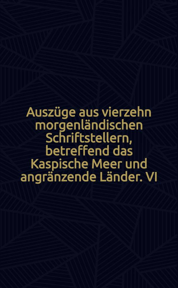 Ausz&uuml;ge aus vierzehn morgenl&auml;ndischen Schriftstellern, betreffend das Kaspische Meer und angr&auml;nzende L&auml;nder. VI