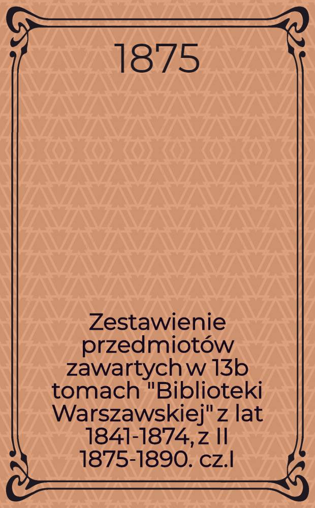 Zestawienie przedmiot&oacute;w zawartych w 13b tomach "Biblioteki Warszawskiej" z lat 1841-1874, z II 1875-1890. cz.I : z lat 1841-1874