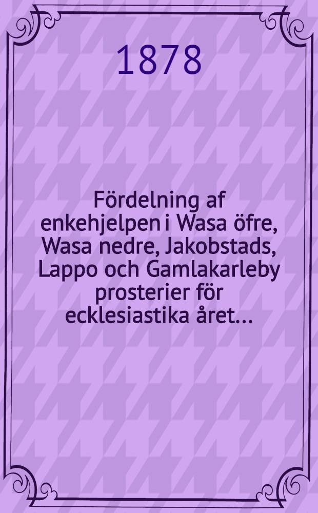 Fördelning af enkehjelpen i Wasa öfre, Wasa nedre, Jakobstads, Lappo och Gamlakarleby prosterier för ecklesiastika året ..