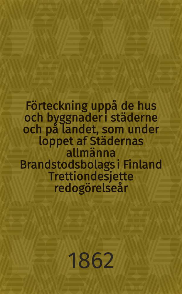 F&ouml;rteckning upp&aring; de hus och byggnader i st&auml;derne och p&aring; landet, som under loppet af St&auml;dernas allm&auml;nna Brandstodsbolags i Finland Trettiondesjette redog&ouml;relse&aring;r, eller ifr&aring;n den 1 Januari till och med den 31 December ...