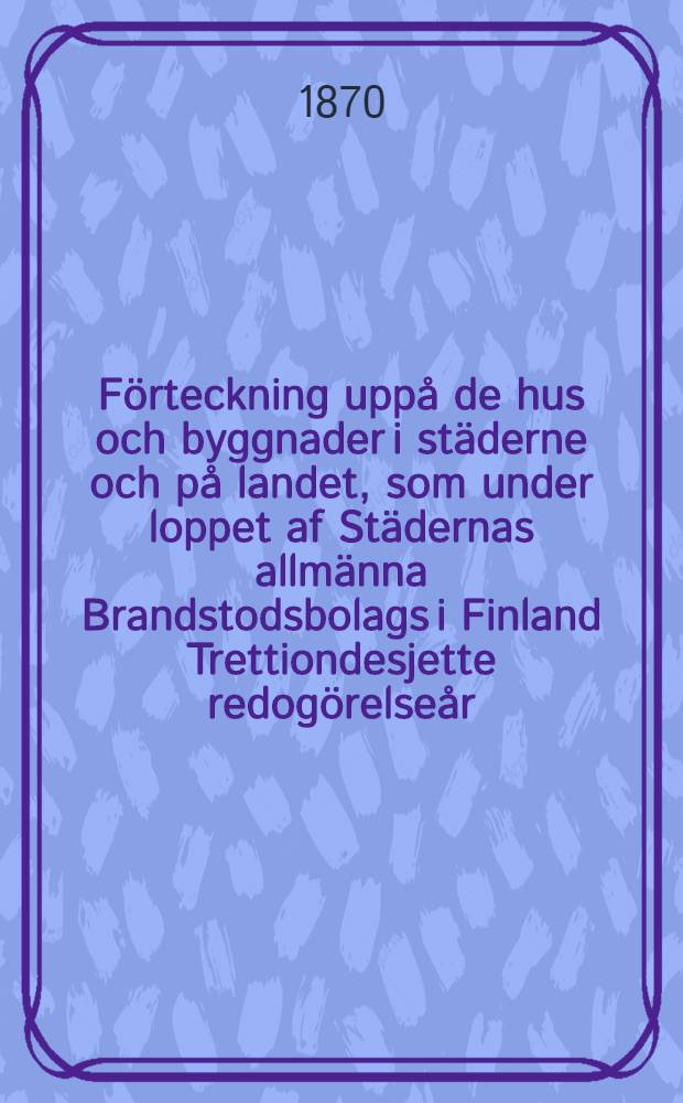 F&ouml;rteckning upp&aring; de hus och byggnader i st&auml;derne och p&aring; landet, som under loppet af St&auml;dernas allm&auml;nna Brandstodsbolags i Finland Trettiondesjette redog&ouml;relse&aring;r, eller ifr&aring;n den 1 Januari till och med den 31 December ...