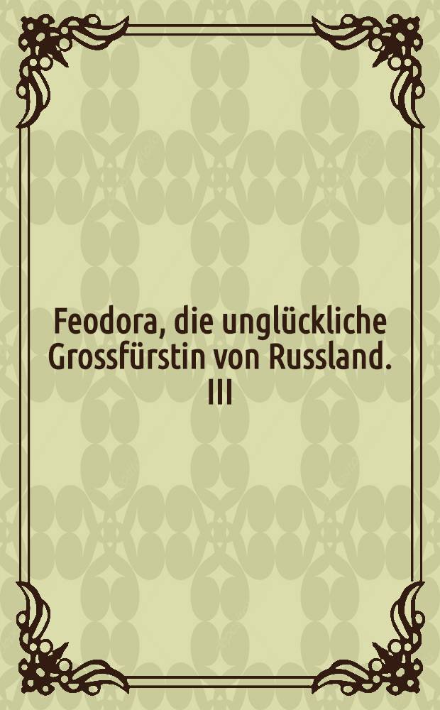 Feodora, die ungl&uuml;ckliche Grossf&uuml;rstin von Russland. III