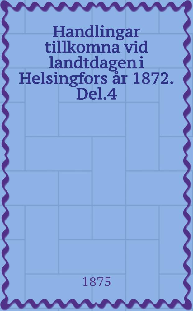 Handlingar tillkomna vid landtdagen i Helsingfors &aring;r 1872. Del.4
