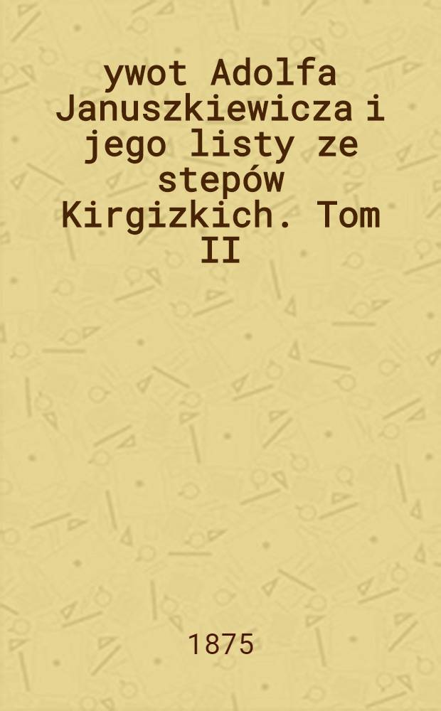 Żywot Adolfa Januszkiewicza i jego listy ze step&oacute;w Kirgizkich. Tom II