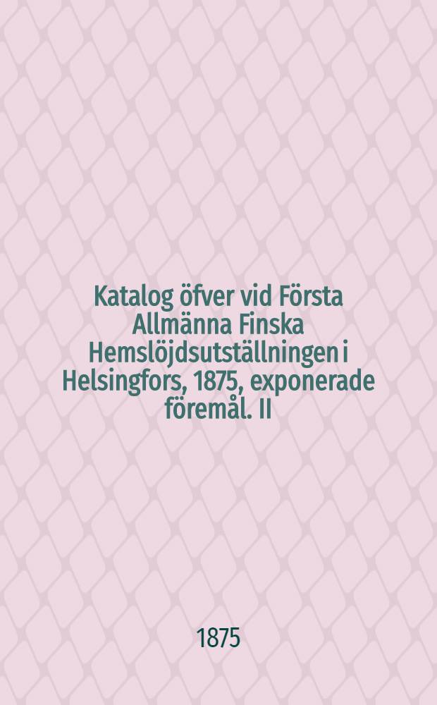 Katalog öfver vid Första Allmänna Finska Hemslöjdsutställningen i Helsingfors, 1875, exponerade föremål. II