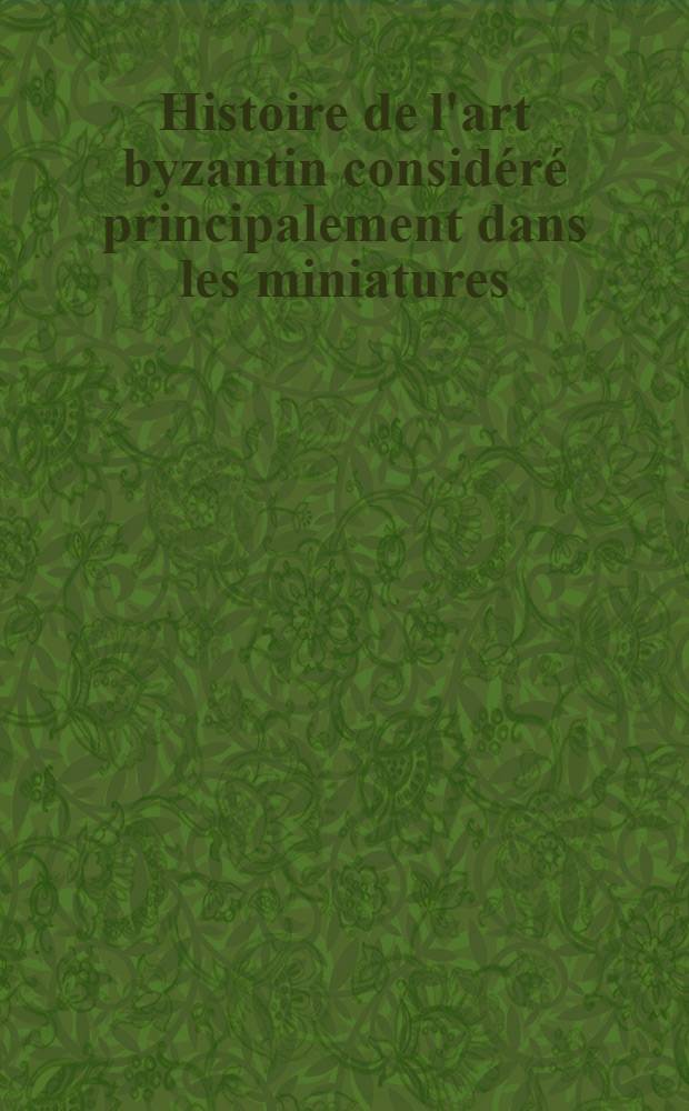 Histoire de l'art byzantin considéré principalement dans les miniatures : Edition française originale publiée par l'auteur, sur la traduction de M. Travinski et précédée-d'une préface de M.A.Springer. Vol.1