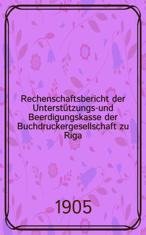 Rechenschaftsbericht der Unterst&uuml;tzungs-und Beerdigungskasse der Buchdruckergesellschaft zu Riga