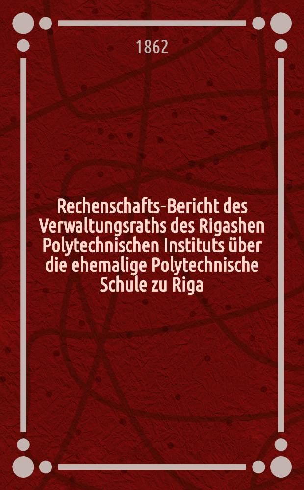 Rechenschafts-Bericht des Verwaltungsraths des Rigashen Polytechnischen Instituts &uuml;ber die ehemalige Polytechnische Schule zu Riga