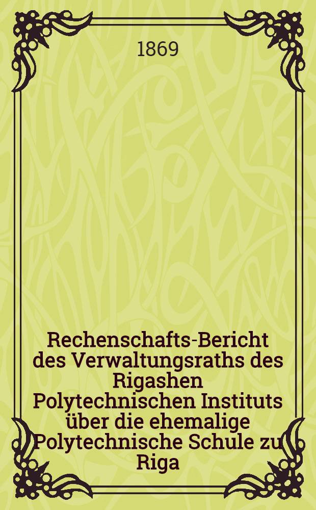 Rechenschafts-Bericht des Verwaltungsraths des Rigashen Polytechnischen Instituts &uuml;ber die ehemalige Polytechnische Schule zu Riga